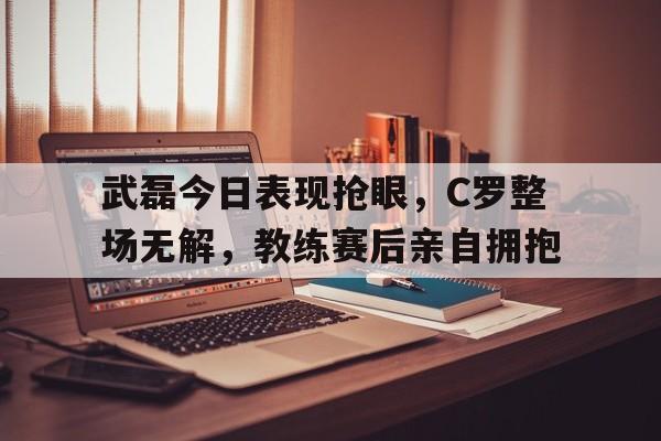 半岛体育app-武磊今日表现抢眼，C罗整场无解，教练赛后亲自拥抱-半岛体育app