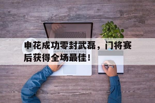 半岛体育app下载-申花成功零封武磊，门将赛后获得全场最佳！申花队门将名单-半岛体育app下载